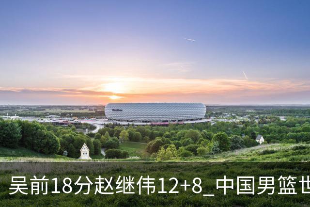 吴前18分赵继伟12+8 中国男篮世预赛力克伊朗